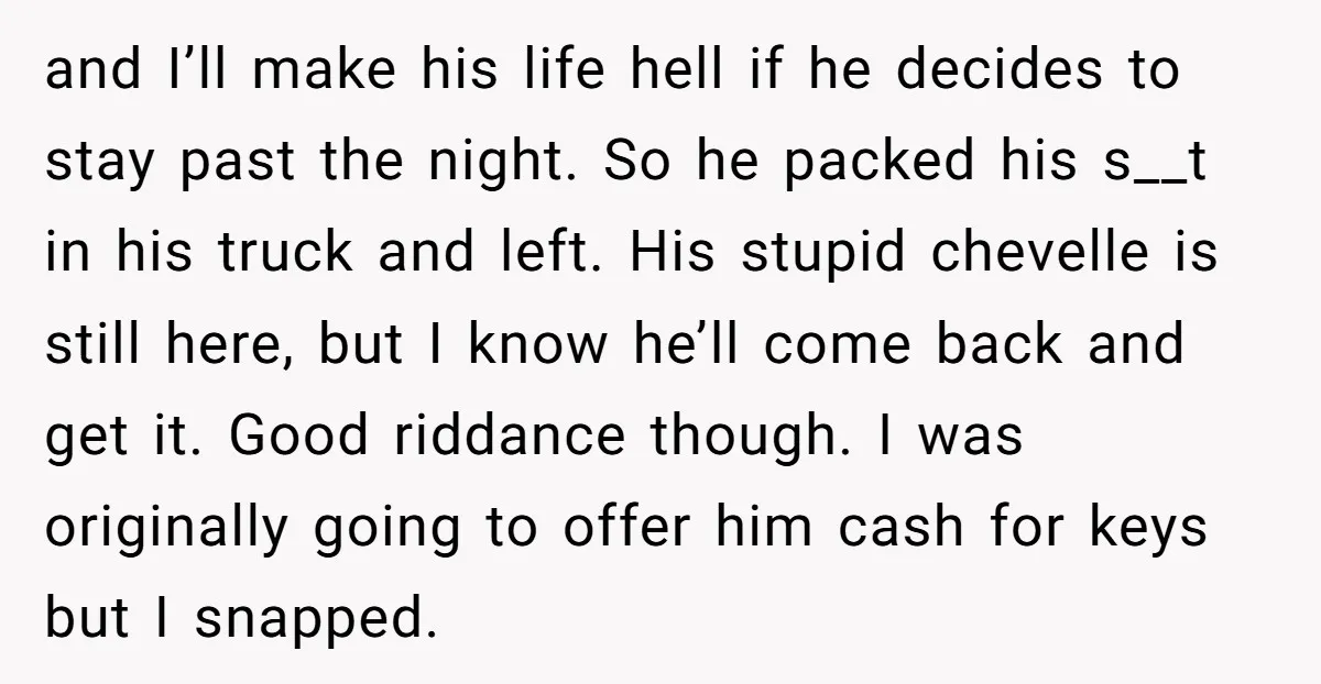 and I’ll make his life hell if he decides to stay past the night. So he packed his s__t in his truck and left. His stupid chevelle is still here,...
