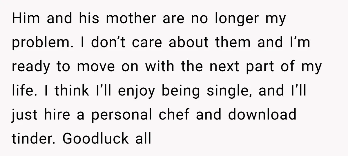 Him and his mother are no longer my problem. I don’t care about them and I’m ready to move on with the next part of my life. I think I’ll...
