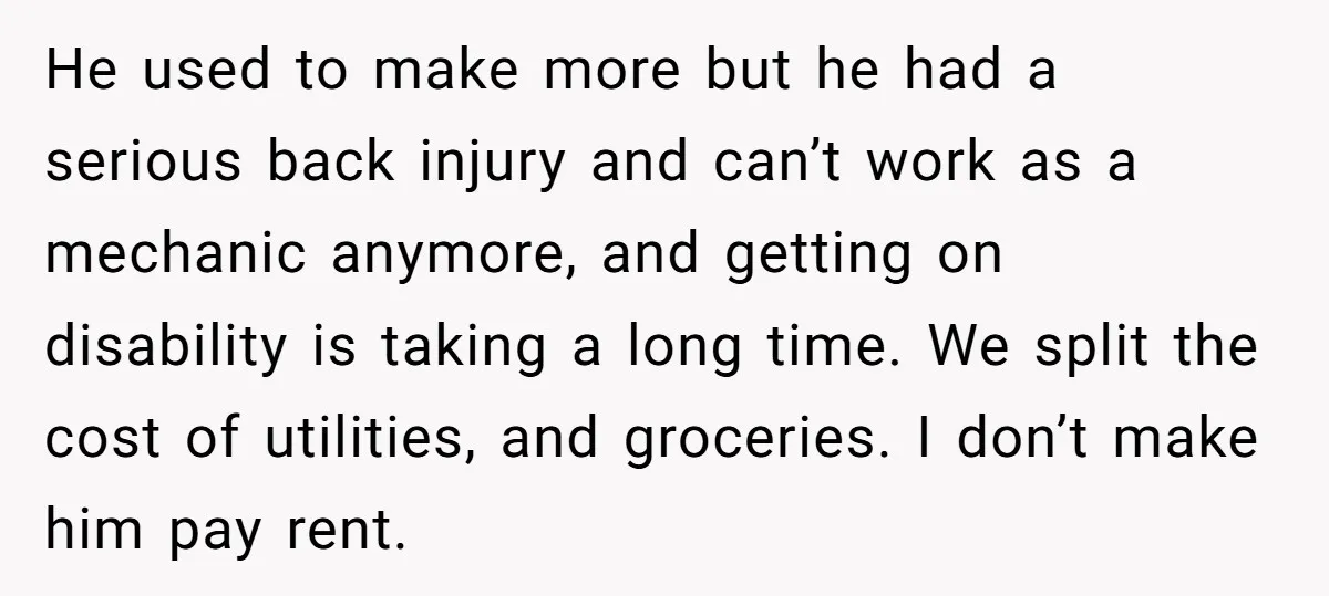 He used to make more but he had a serious back injury and can’t work as a mechanic anymore, and getting on disability is taking a long time. We split...