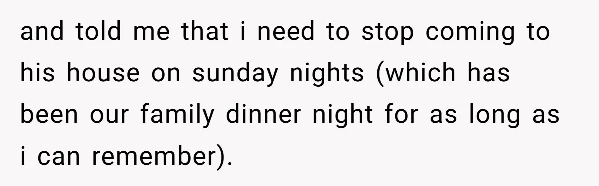 and told me that i need to stop coming to his house on sunday nights (which has been our family dinner night for as long as i can remember).