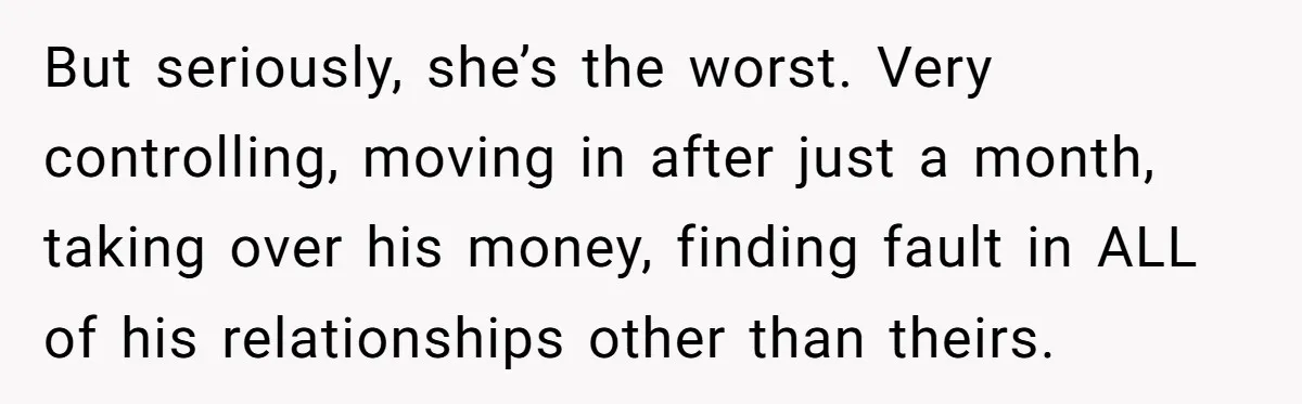But seriously, she’s the worst. Very controlling, moving in after just a month, taking over his money, finding fault in ALL of his relationships other than theirs.