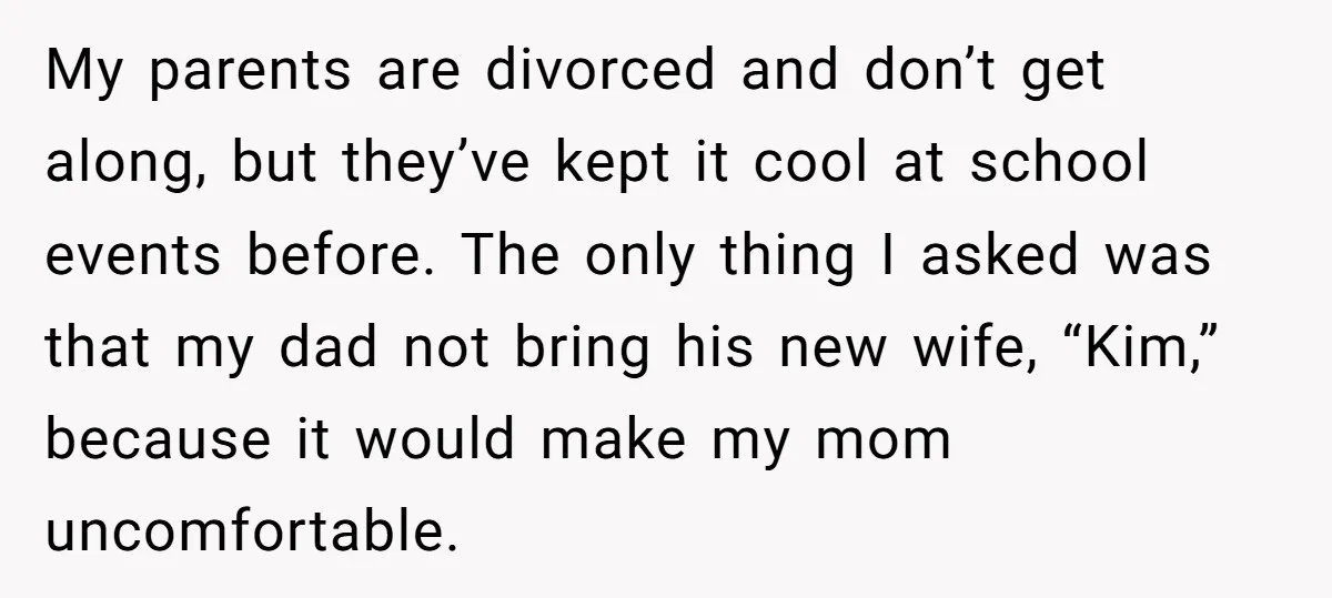 My parents are divorced and don’t get along, but they’ve kept it cool at school events before. The only thing I asked was that my dad not bring his new...