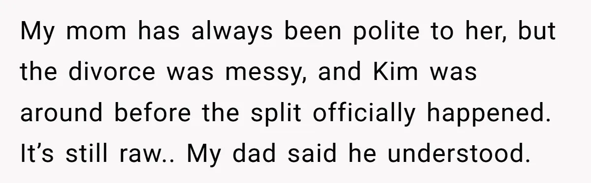 My mom has always been polite to her, but the divorce was messy, and Kim was around before the split officially happened. It’s still raw.. My dad said he understood.