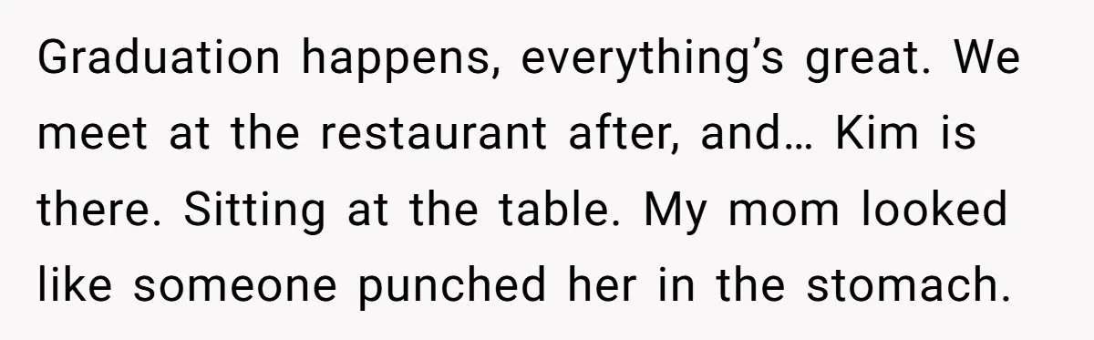 Graduation happens, everything’s great. We meet at the restaurant after, and… Kim is there. Sitting at the table. My mom looked like someone punched her in the stomach.