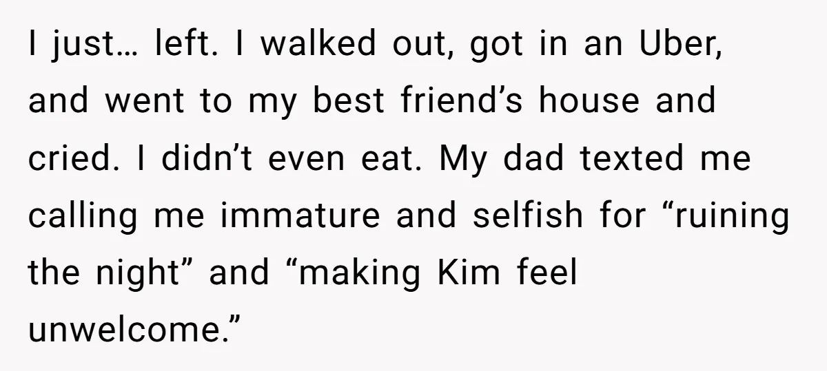 I just… left. I walked out, got in an Uber, and went to my best friend’s house and cried. I didn’t even eat. My dad texted me calling me immature...