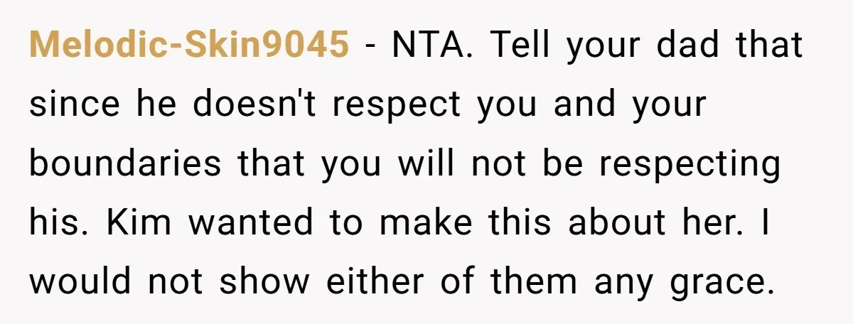 Melodic-Skin9045 − NTA. Tell your dad that since he doesn't respect you and your boundaries that you will not be respecting his. Kim wanted to make this about her. I...
