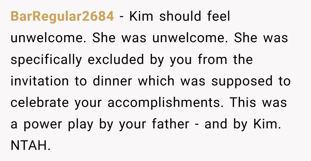 BarRegular2684 − Kim should feel unwelcome. She was unwelcome. She was specifically excluded by you from the invitation to dinner which was supposed to celebrate your accomplishments. This was a...