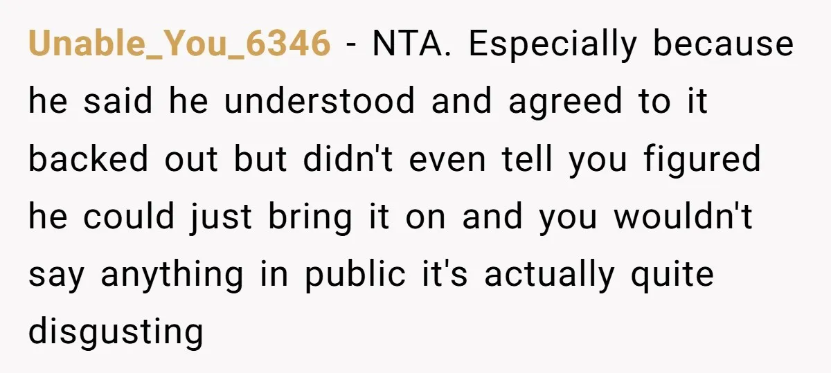 Unable_You_6346 − NTA. Especially because he said he understood and agreed to it backed out but didn't even tell you figured he could just bring it on and you wouldn't...