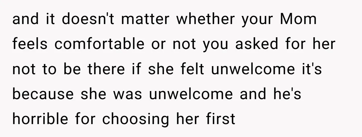 and it doesn't matter whether your Mom feels comfortable or not you asked for her not to be there if she felt unwelcome it's because she was unwelcome and he's...