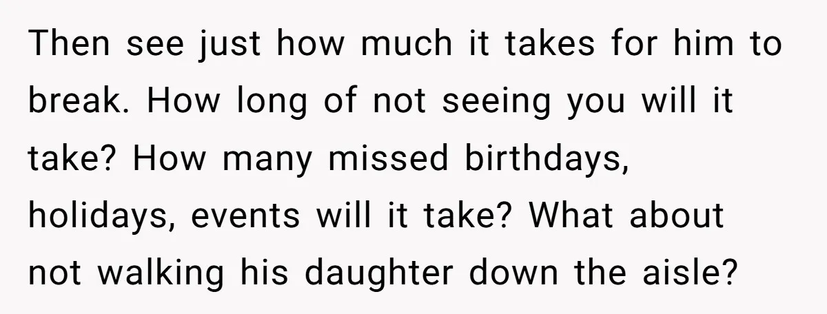Then see just how much it takes for him to break. How long of not seeing you will it take? How many missed birthdays, holidays, events will it take? What...