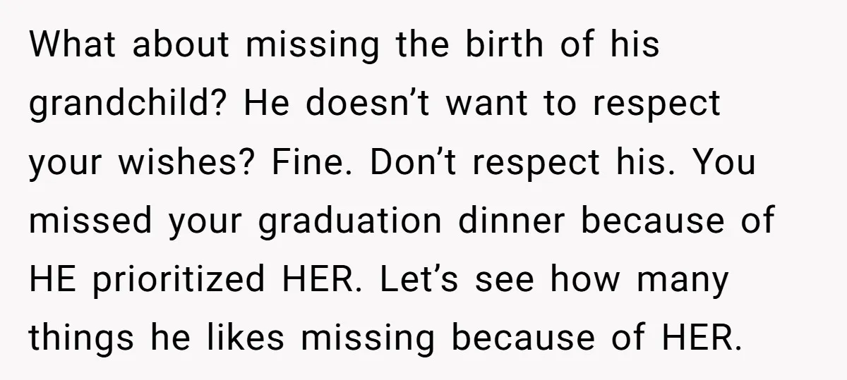 What about missing the birth of his grandchild? He doesn’t want to respect your wishes? Fine. Don’t respect his. You missed your graduation dinner because of HE prioritized HER. Let’s...