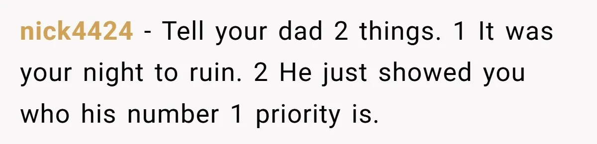 nick4424 − Tell your dad 2 things. 1 It was your night to ruin. 2 He just showed you who his number 1 priority is.