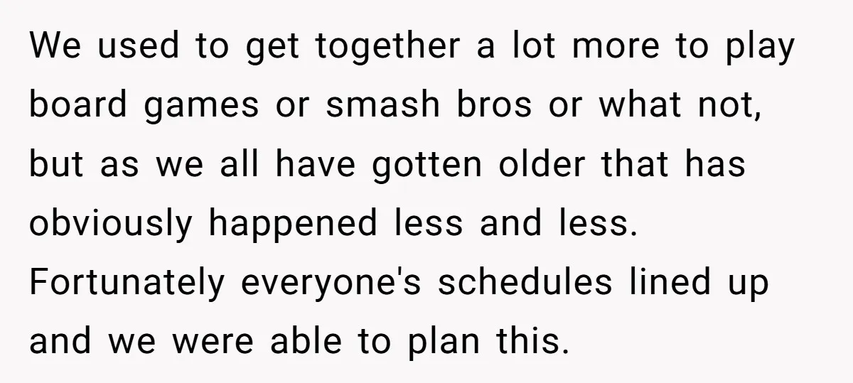 We used to get together a lot more to play board games or smash bros or what not, but as we all have gotten older that has obviously happened less...