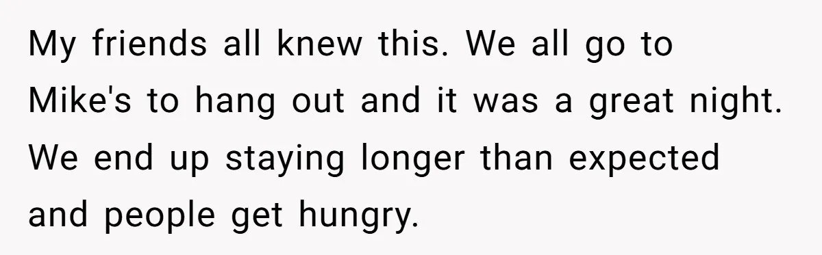 My friends all knew this. We all go to Mike's to hang out and it was a great night. We end up staying longer than expected and people get hungry.