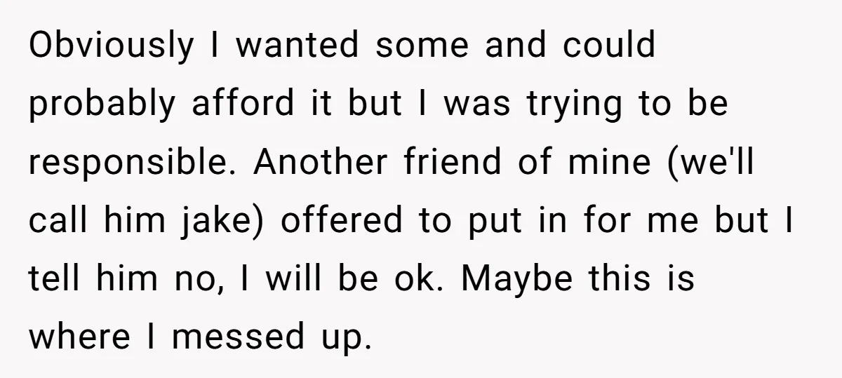 Obviously I wanted some and could probably afford it but I was trying to be responsible. Another friend of mine (we'll call him jake) offered to put in for me...
