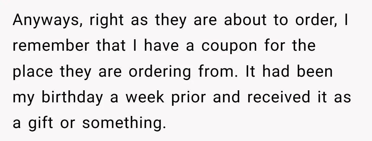 Anyways, right as they are about to order, I remember that I have a coupon for the place they are ordering from. It had been my birthday a week prior...