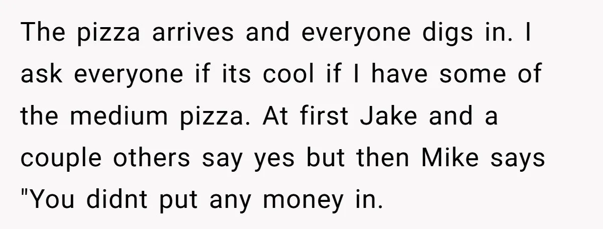 The pizza arrives and everyone digs in. I ask everyone if its cool if I have some of the medium pizza. At first Jake and a couple others say yes...