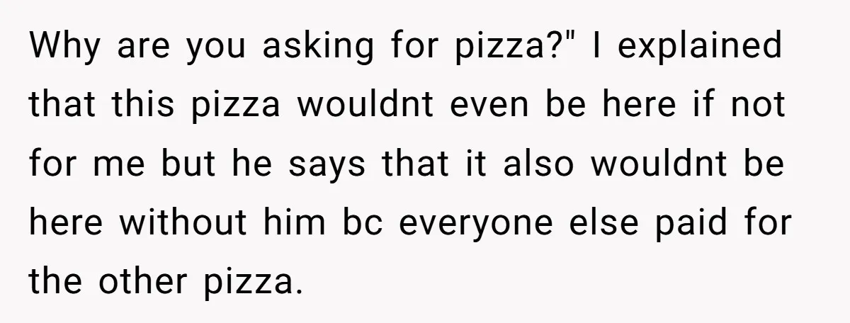 Why are you asking for pizza?" I explained that this pizza wouldnt even be here if not for me but he says that it also wouldnt be here without him...