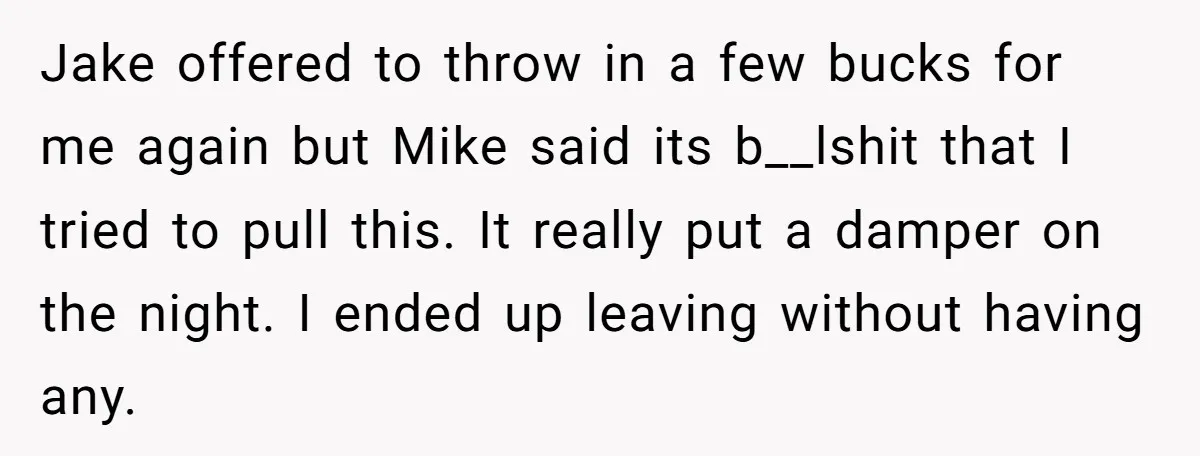 Jake offered to throw in a few bucks for me again but Mike said its b__lshit that I tried to pull this. It really put a damper on the night....