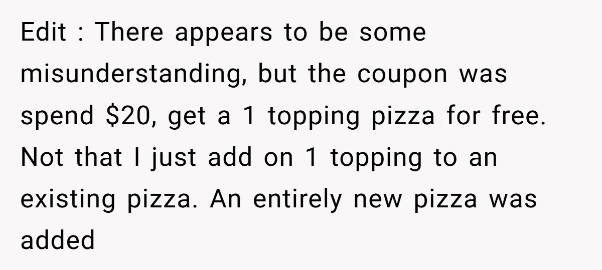 Edit : There appears to be some misunderstanding, but the coupon was spend $20, get a 1 topping pizza for free. Not that I just add on 1 topping to...
