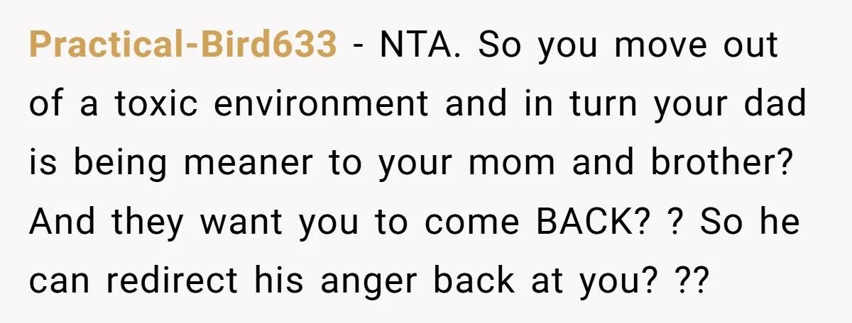 Practical-Bird633 − NTA. So you move out of a toxic environment and in turn your dad is being meaner to your mom and brother? And they want you to come...