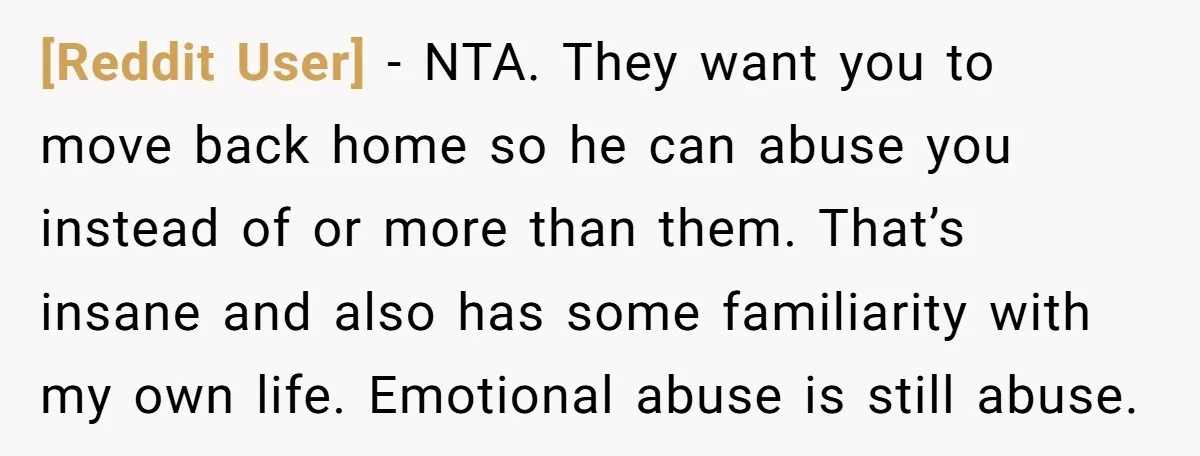 [Reddit User] − NTA. They want you to move back home so he can abuse you instead of or more than them. That’s insane and also has some familiarity with...