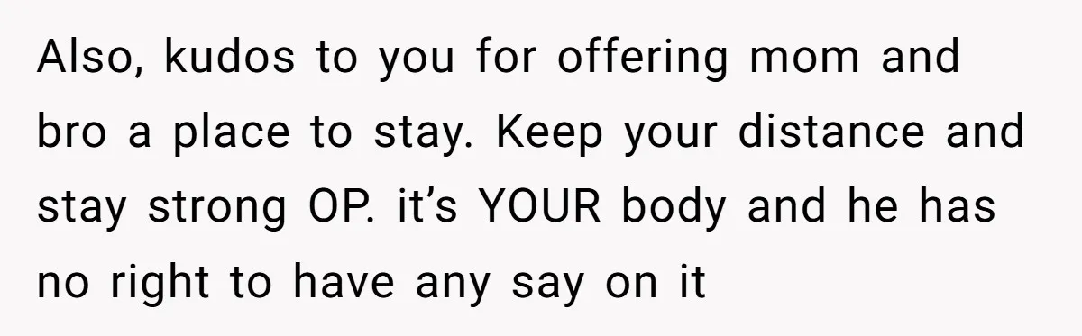 Also, kudos to you for offering mom and bro a place to stay. Keep your distance and stay strong OP. it’s YOUR body and he has no right to have...