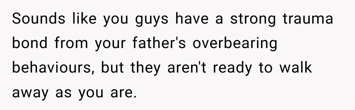 Sounds like you guys have a strong trauma bond from your father's overbearing behaviours, but they aren't ready to walk away as you are.