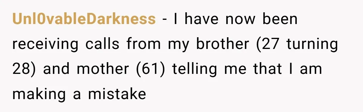 Unl0vableDarkness − I have now been receiving calls from my brother (27 turning 28) and mother (61) telling me that I am making a mistake