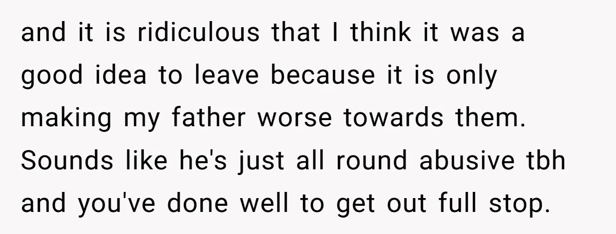 and it is ridiculous that I think it was a good idea to leave because it is only making my father worse towards them. Sounds like he's just all round...