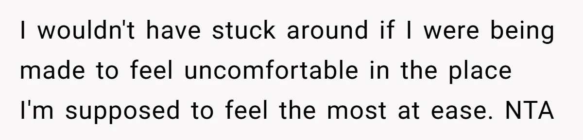 I wouldn't have stuck around if I were being made to feel uncomfortable in the place I'm supposed to feel the most at ease. NTA