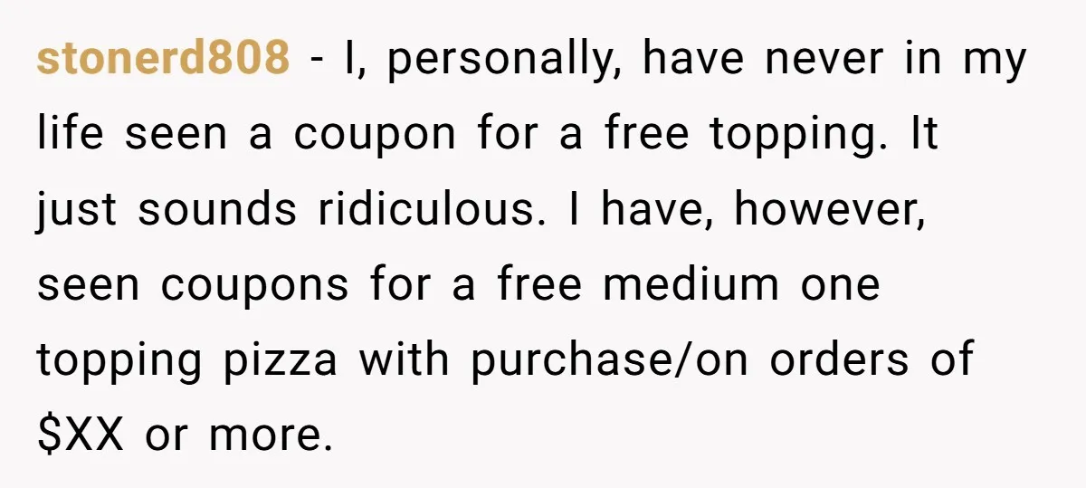stonerd808 − I, personally, have never in my life seen a coupon for a free topping. It just sounds ridiculous. I have, however, seen coupons for a free medium one...