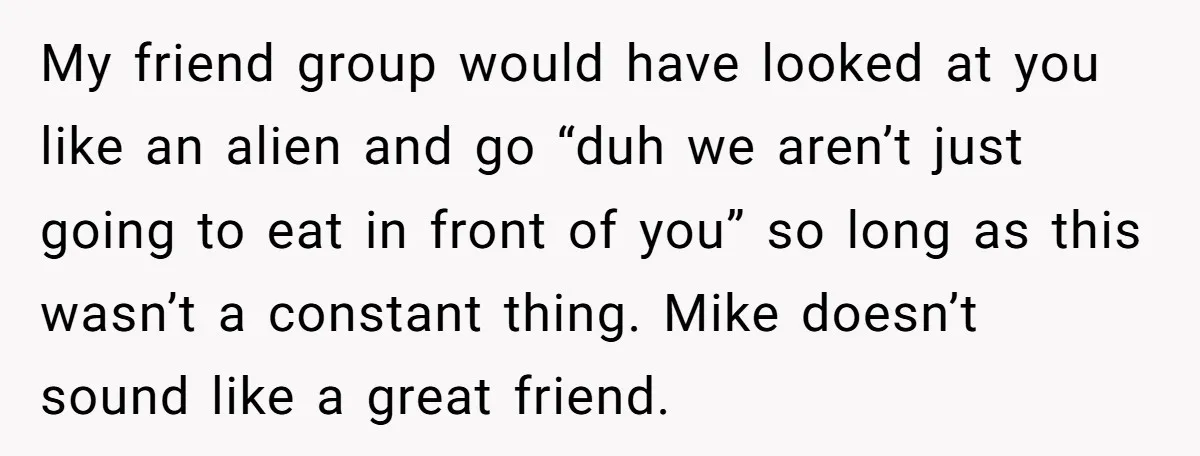 My friend group would have looked at you like an alien and go “duh we aren’t just going to eat in front of you” so long as this wasn’t a...