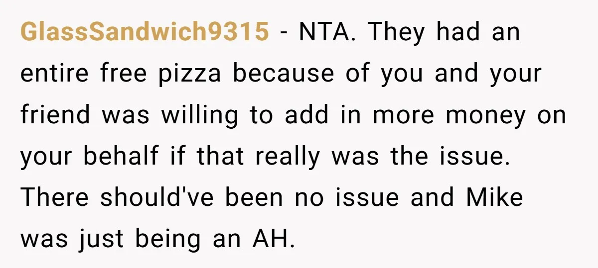GlassSandwich9315 − NTA. They had an entire free pizza because of you and your friend was willing to add in more money on your behalf if that really was the...