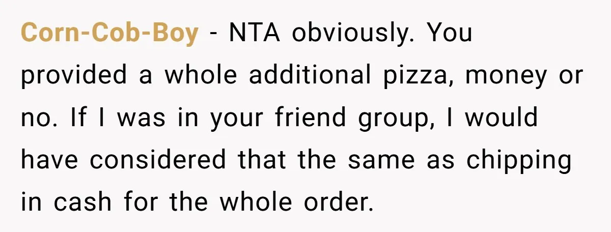 Corn-Cob-Boy − NTA obviously. You provided a whole additional pizza, money or no. If I was in your friend group, I would have considered that the same as chipping in...
