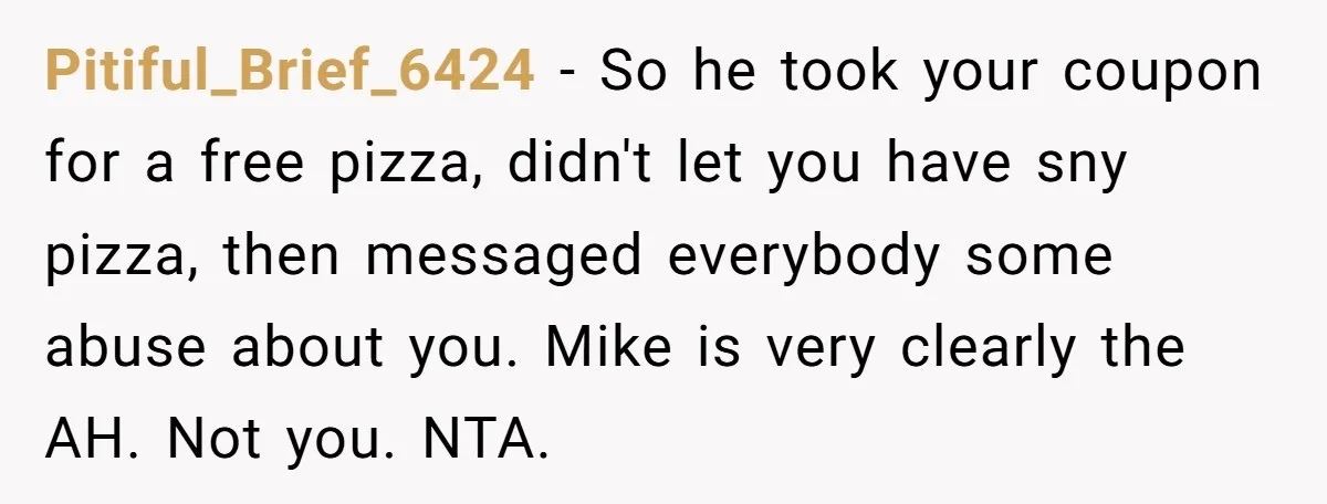 Pitiful_Brief_6424 − So he took your coupon for a free pizza, didn't let you have sny pizza, then messaged everybody some abuse about you. Mike is very clearly the AH....