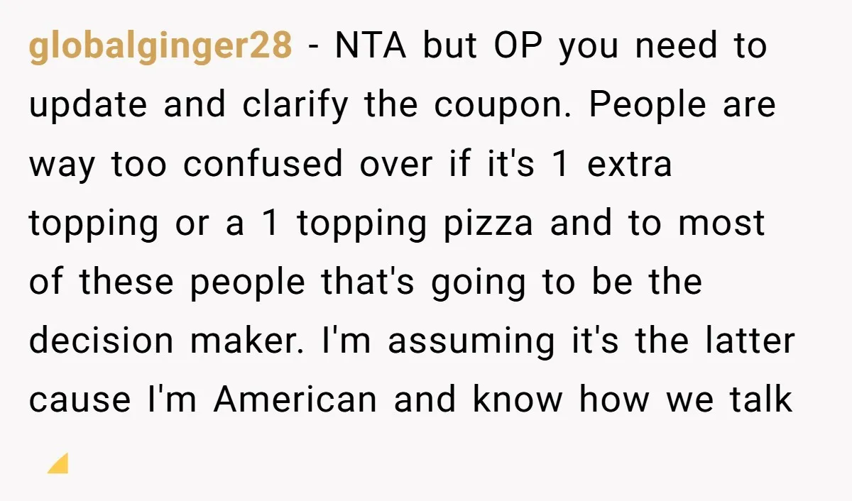 globalginger28 − NTA but OP you need to update and clarify the coupon. People are way too confused over if it's 1 extra topping or a 1 topping pizza and...