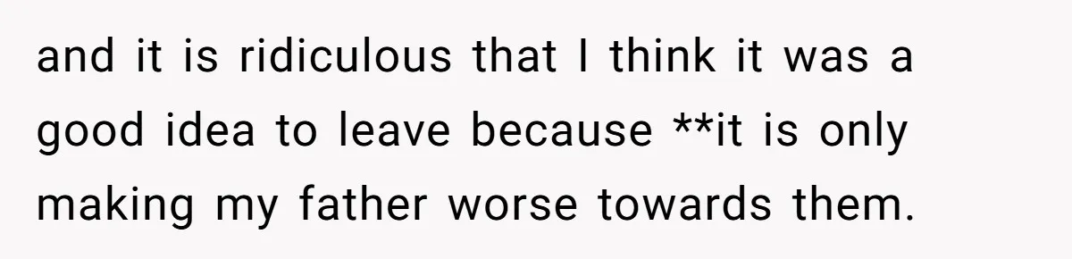 and it is ridiculous that I think it was a good idea to leave because **it is only making my father worse towards them.