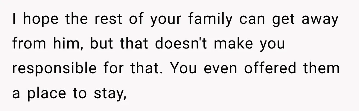 I hope the rest of your family can get away from him, but that doesn't make you responsible for that. You even offered them a place to stay,