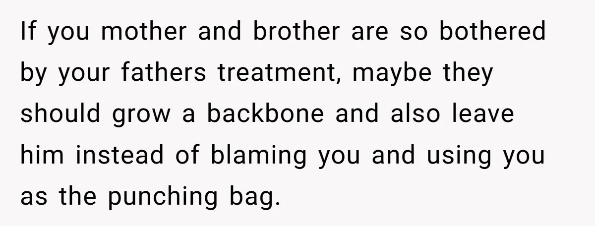 If you mother and brother are so bothered by your fathers treatment, maybe they should grow a backbone and also leave him instead of blaming you and using you as...