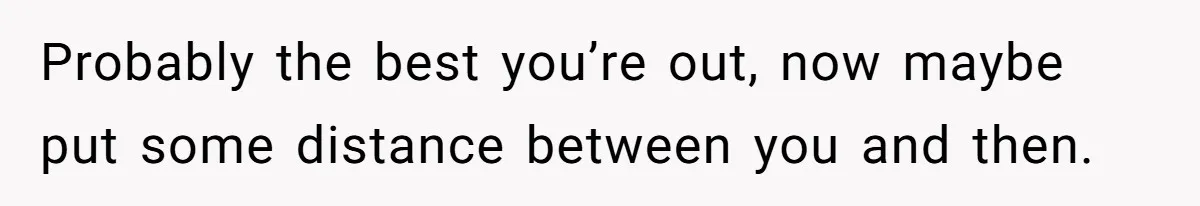 Probably the best you’re out, now maybe put some distance between you and then.