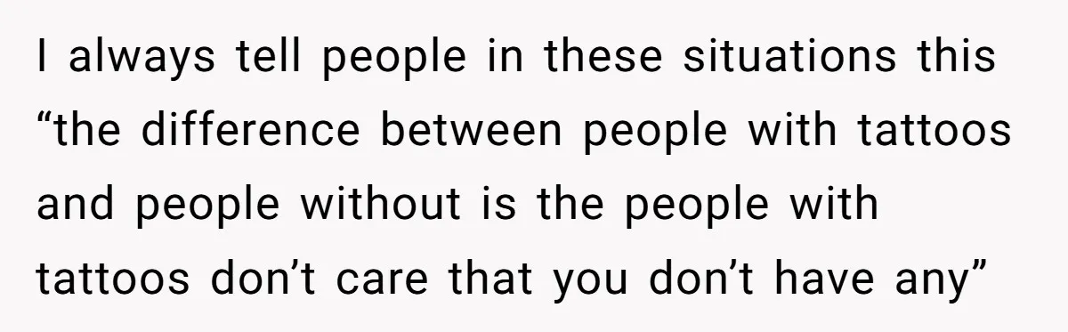 I always tell people in these situations this “the difference between people with tattoos and people without is the people with tattoos don’t care that you don’t have any”