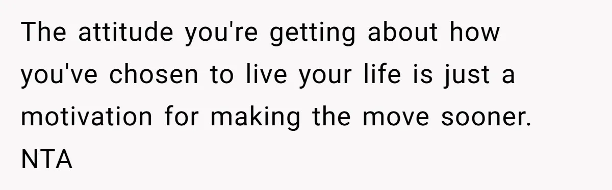The attitude you're getting about how you've chosen to live your life is just a motivation for making the move sooner. NTA