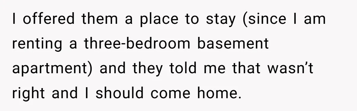 I offered them a place to stay (since I am renting a three-bedroom basement apartment) and they told me that wasn’t right and I should come home.