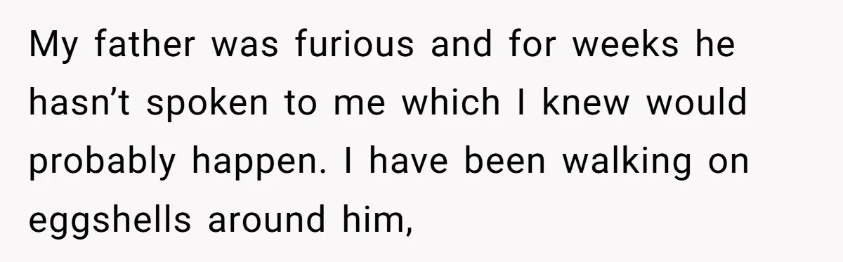 My father was furious and for weeks he hasn’t spoken to me which I knew would probably happen. I have been walking on eggshells around him,