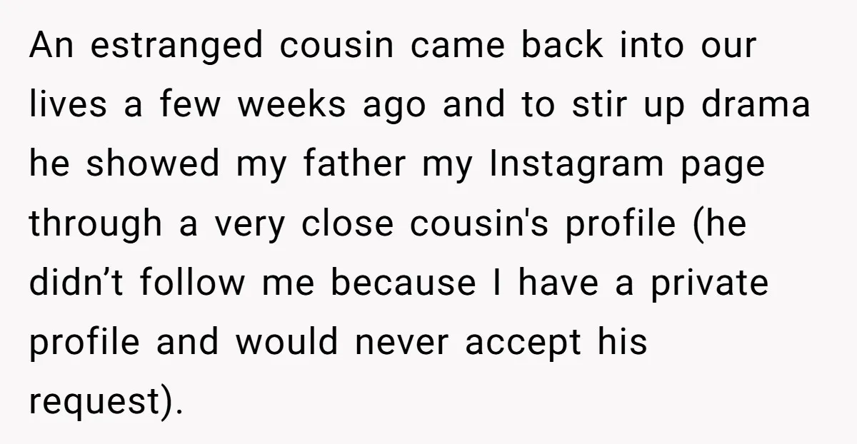An estranged cousin came back into our lives a few weeks ago and to stir up drama he showed my father my Instagram page through a very close cousin's profile...