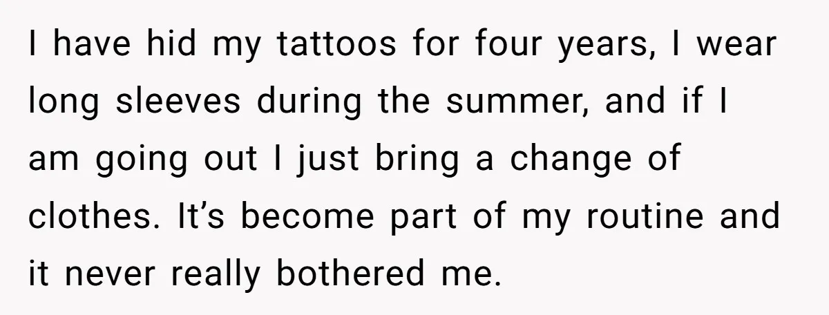I have hid my tattoos for four years, I wear long sleeves during the summer, and if I am going out I just bring a change of clothes. It’s become...