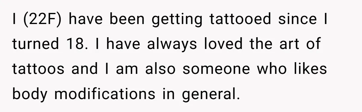 I (22F) have been getting tattooed since I turned 18. I have always loved the art of tattoos and I am also someone who likes body modifications in general.