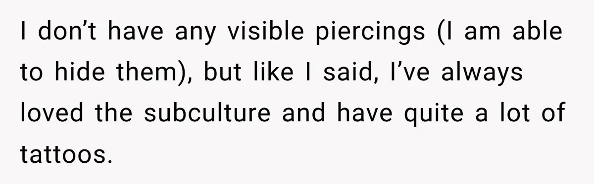 I don’t have any visible piercings (I am able to hide them), but like I said, I’ve always loved the subculture and have quite a lot of tattoos.