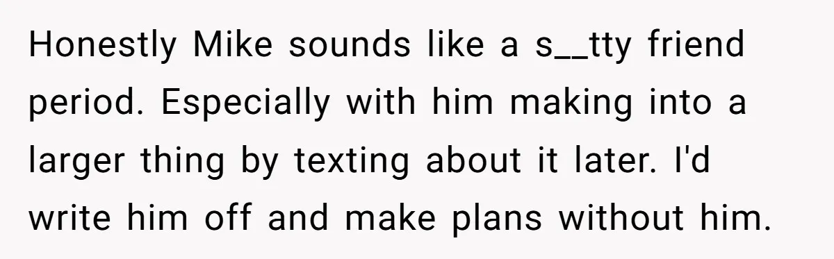 Honestly Mike sounds like a s__tty friend period. Especially with him making into a larger thing by texting about it later. I'd write him off and make plans without him.